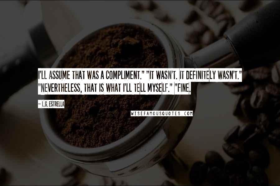 L.G. Estrella Quotes: I'll assume that was a compliment." "It wasn't. It definitely wasn't." "Nevertheless, that is what I'll tell myself." "Fine.