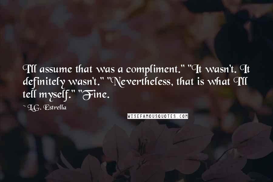L.G. Estrella Quotes: I'll assume that was a compliment." "It wasn't. It definitely wasn't." "Nevertheless, that is what I'll tell myself." "Fine.