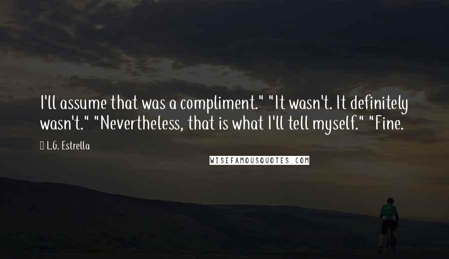 L.G. Estrella Quotes: I'll assume that was a compliment." "It wasn't. It definitely wasn't." "Nevertheless, that is what I'll tell myself." "Fine.