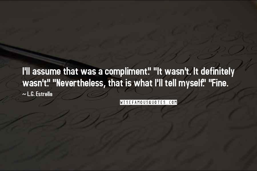 L.G. Estrella Quotes: I'll assume that was a compliment." "It wasn't. It definitely wasn't." "Nevertheless, that is what I'll tell myself." "Fine.