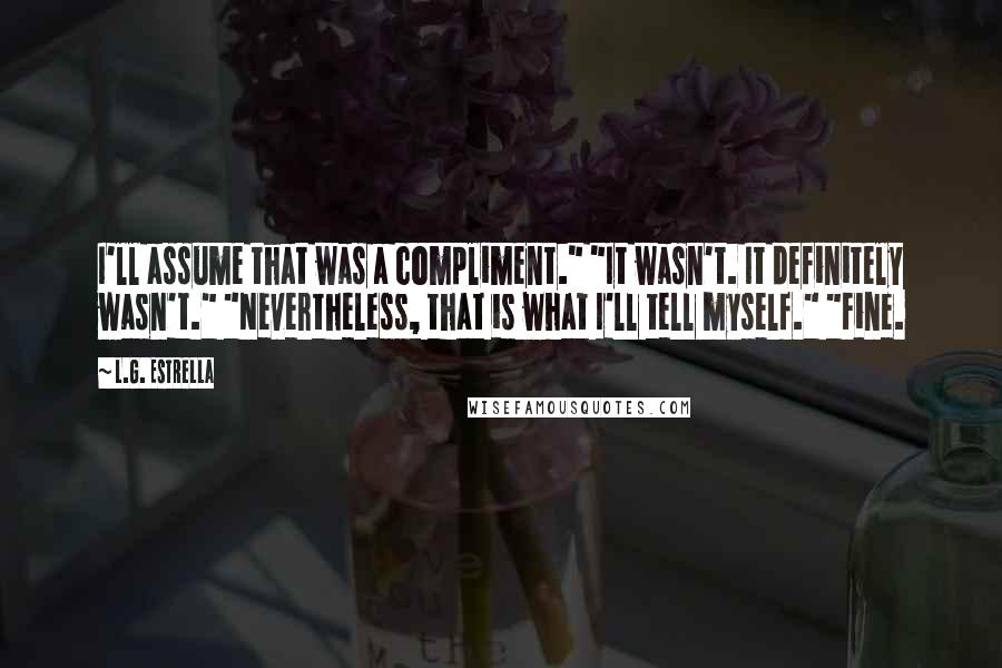 L.G. Estrella Quotes: I'll assume that was a compliment." "It wasn't. It definitely wasn't." "Nevertheless, that is what I'll tell myself." "Fine.