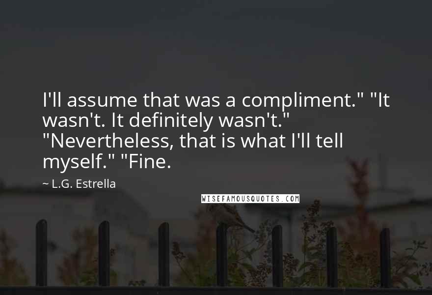 L.G. Estrella Quotes: I'll assume that was a compliment." "It wasn't. It definitely wasn't." "Nevertheless, that is what I'll tell myself." "Fine.