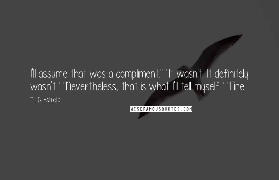 L.G. Estrella Quotes: I'll assume that was a compliment." "It wasn't. It definitely wasn't." "Nevertheless, that is what I'll tell myself." "Fine.