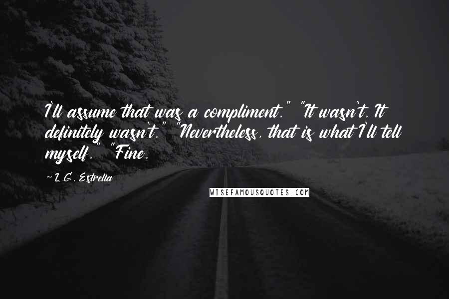 L.G. Estrella Quotes: I'll assume that was a compliment." "It wasn't. It definitely wasn't." "Nevertheless, that is what I'll tell myself." "Fine.