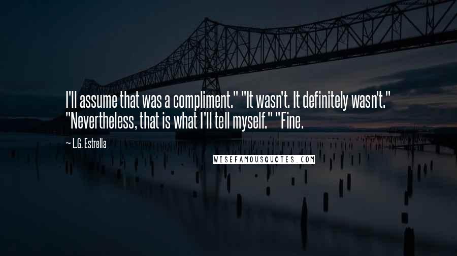 L.G. Estrella Quotes: I'll assume that was a compliment." "It wasn't. It definitely wasn't." "Nevertheless, that is what I'll tell myself." "Fine.