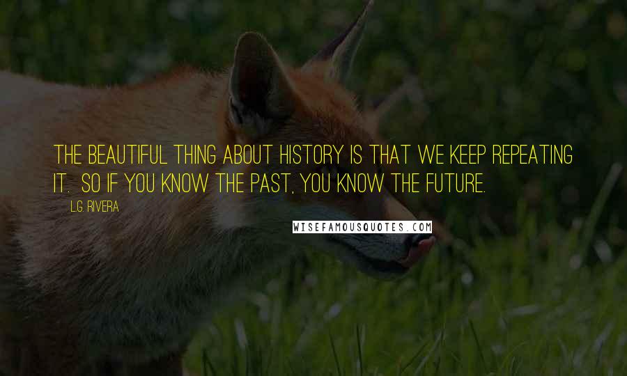 L.G. Rivera Quotes: The beautiful thing about history is that we keep repeating it.  So if you know the past, you know the future.