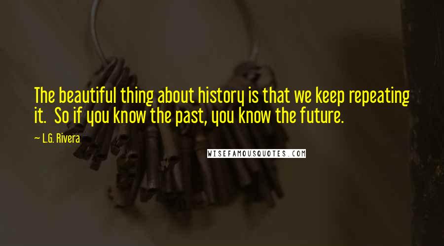 L.G. Rivera Quotes: The beautiful thing about history is that we keep repeating it. So if you know the past, you know the future.