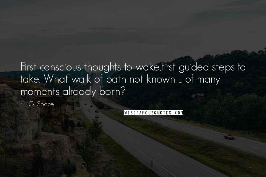 L.G. Space Quotes: First conscious thoughts to wake,first guided steps to take. What walk of path not known ... of many moments already born?