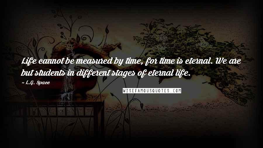 L.G. Space Quotes: Life cannot be measured by time, for time is eternal. We are but students in different stages of eternal life.