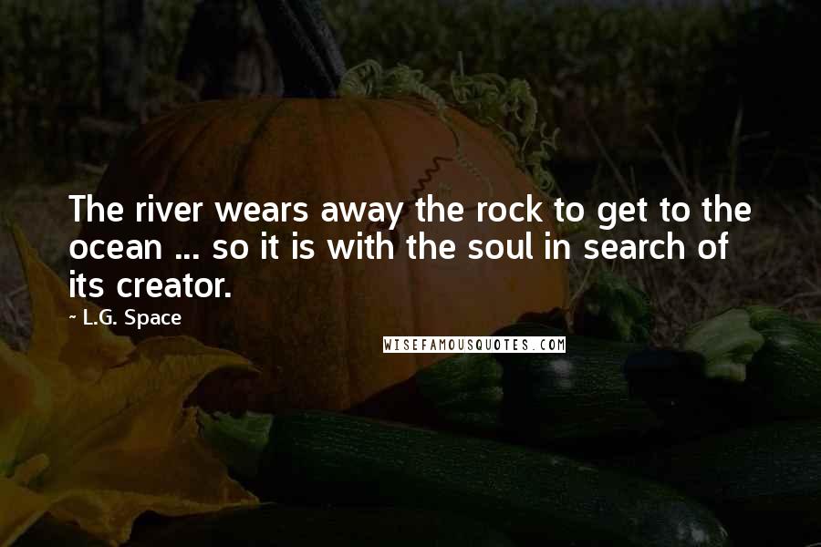 L.G. Space Quotes: The river wears away the rock to get to the ocean ... so it is with the soul in search of its creator.