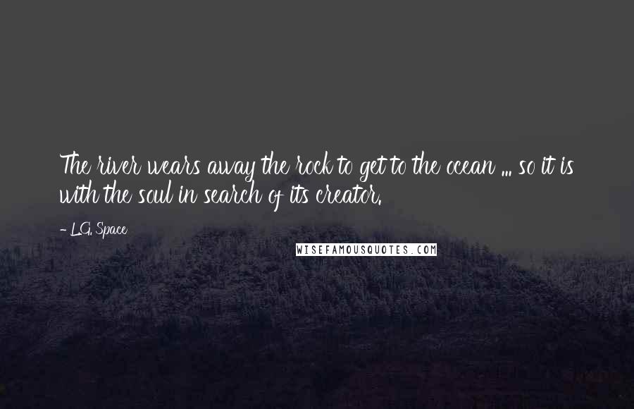 L.G. Space Quotes: The river wears away the rock to get to the ocean ... so it is with the soul in search of its creator.