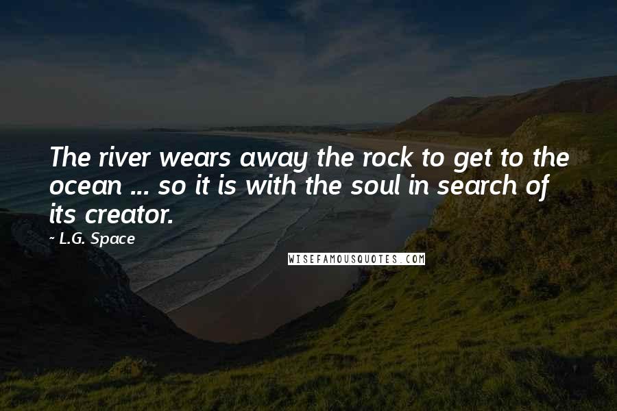 L.G. Space Quotes: The river wears away the rock to get to the ocean ... so it is with the soul in search of its creator.