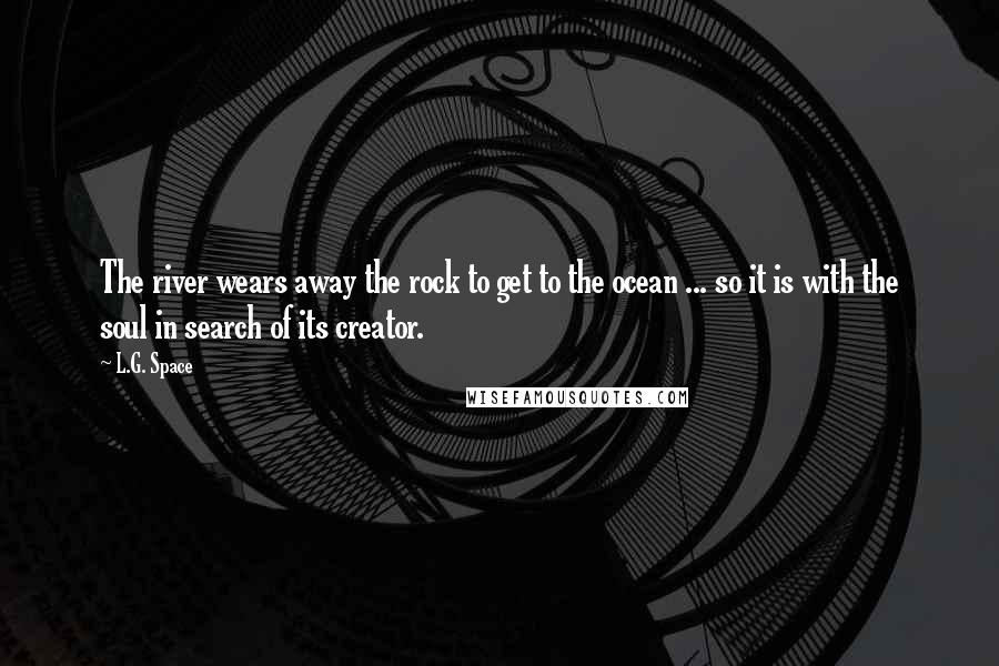 L.G. Space Quotes: The river wears away the rock to get to the ocean ... so it is with the soul in search of its creator.