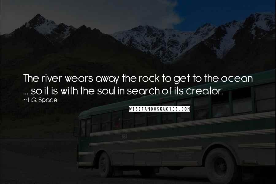 L.G. Space Quotes: The river wears away the rock to get to the ocean ... so it is with the soul in search of its creator.