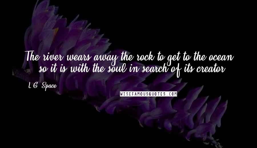 L.G. Space Quotes: The river wears away the rock to get to the ocean ... so it is with the soul in search of its creator.