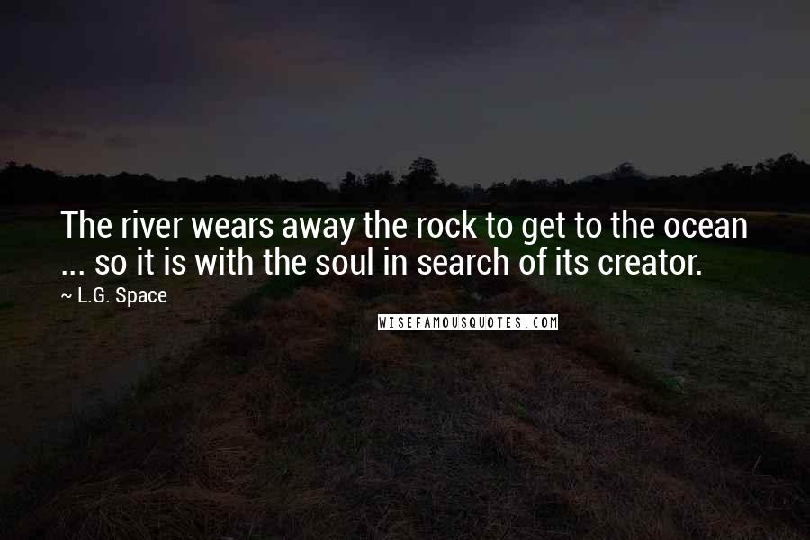 L.G. Space Quotes: The river wears away the rock to get to the ocean ... so it is with the soul in search of its creator.