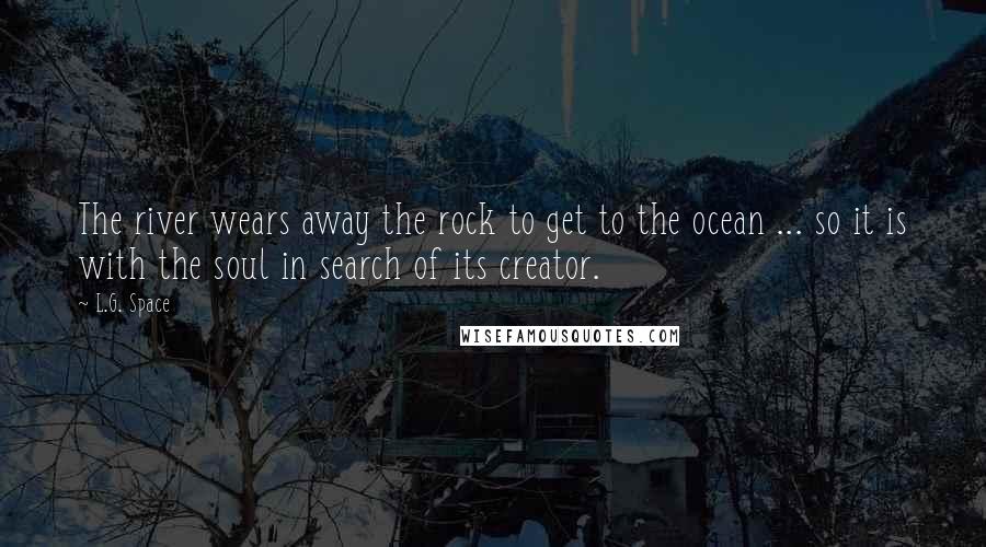 L.G. Space Quotes: The river wears away the rock to get to the ocean ... so it is with the soul in search of its creator.