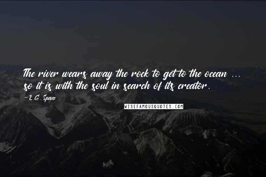 L.G. Space Quotes: The river wears away the rock to get to the ocean ... so it is with the soul in search of its creator.