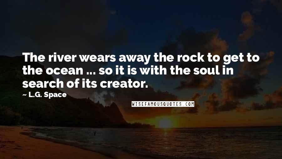 L.G. Space Quotes: The river wears away the rock to get to the ocean ... so it is with the soul in search of its creator.