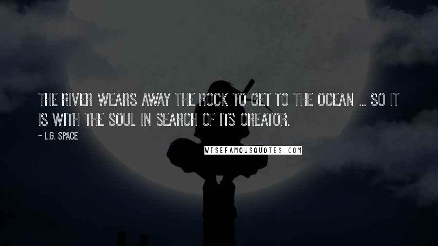 L.G. Space Quotes: The river wears away the rock to get to the ocean ... so it is with the soul in search of its creator.