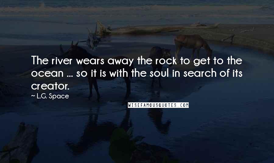 L.G. Space Quotes: The river wears away the rock to get to the ocean ... so it is with the soul in search of its creator.