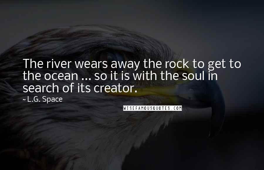 L.G. Space Quotes: The river wears away the rock to get to the ocean ... so it is with the soul in search of its creator.