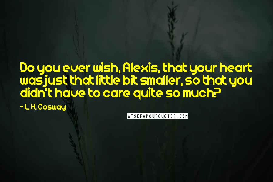 L. H. Cosway Quotes: Do you ever wish, Alexis, that your heart was just that little bit smaller, so that you didn't have to care quite so much?