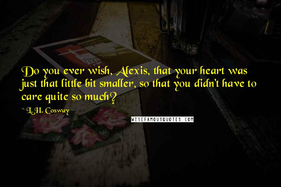 L. H. Cosway Quotes: Do you ever wish, Alexis, that your heart was just that little bit smaller, so that you didn't have to care quite so much?