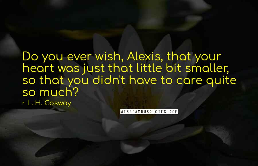 L. H. Cosway Quotes: Do you ever wish, Alexis, that your heart was just that little bit smaller, so that you didn't have to care quite so much?