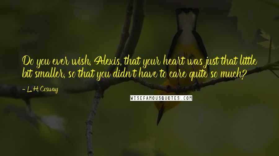 L. H. Cosway Quotes: Do you ever wish, Alexis, that your heart was just that little bit smaller, so that you didn't have to care quite so much?