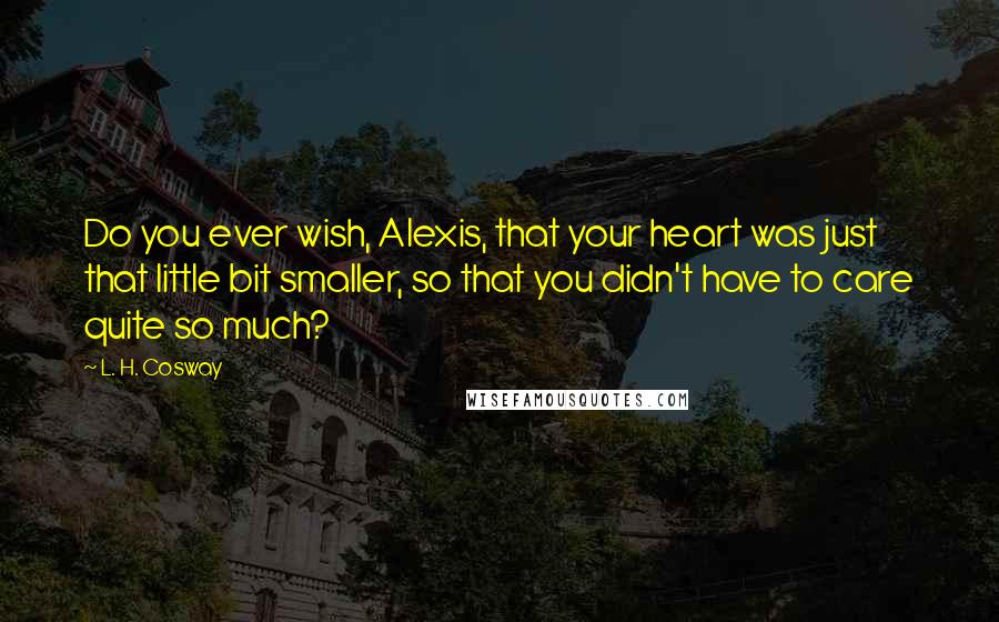 L. H. Cosway Quotes: Do you ever wish, Alexis, that your heart was just that little bit smaller, so that you didn't have to care quite so much?