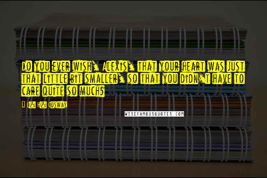 L. H. Cosway Quotes: Do you ever wish, Alexis, that your heart was just that little bit smaller, so that you didn't have to care quite so much?