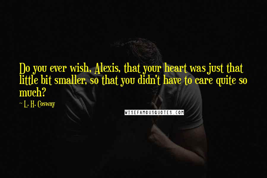 L. H. Cosway Quotes: Do you ever wish, Alexis, that your heart was just that little bit smaller, so that you didn't have to care quite so much?