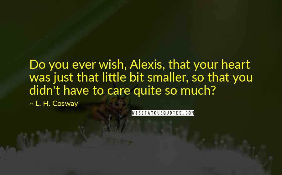 L. H. Cosway Quotes: Do you ever wish, Alexis, that your heart was just that little bit smaller, so that you didn't have to care quite so much?