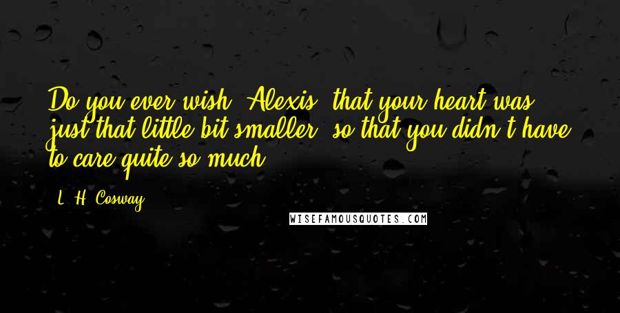 L. H. Cosway Quotes: Do you ever wish, Alexis, that your heart was just that little bit smaller, so that you didn't have to care quite so much?