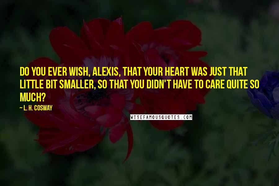 L. H. Cosway Quotes: Do you ever wish, Alexis, that your heart was just that little bit smaller, so that you didn't have to care quite so much?