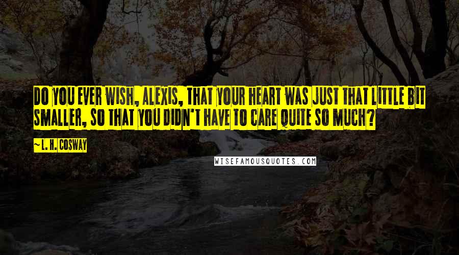 L. H. Cosway Quotes: Do you ever wish, Alexis, that your heart was just that little bit smaller, so that you didn't have to care quite so much?