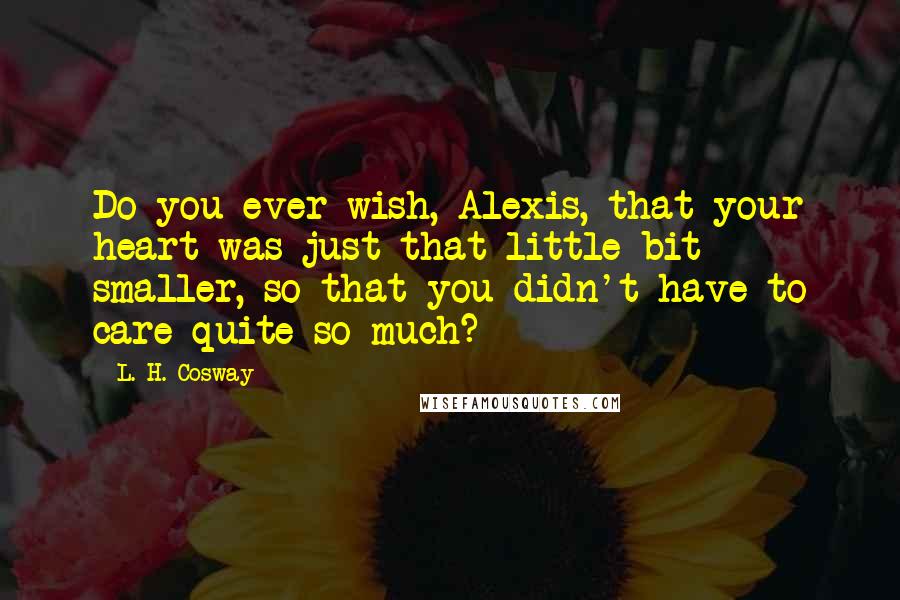 L. H. Cosway Quotes: Do you ever wish, Alexis, that your heart was just that little bit smaller, so that you didn't have to care quite so much?