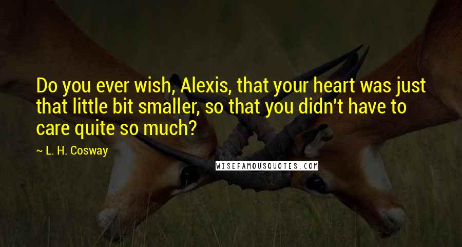 L. H. Cosway Quotes: Do you ever wish, Alexis, that your heart was just that little bit smaller, so that you didn't have to care quite so much?