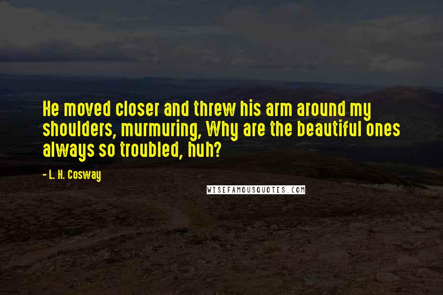 L. H. Cosway Quotes: He moved closer and threw his arm around my shoulders, murmuring, Why are the beautiful ones always so troubled, huh?