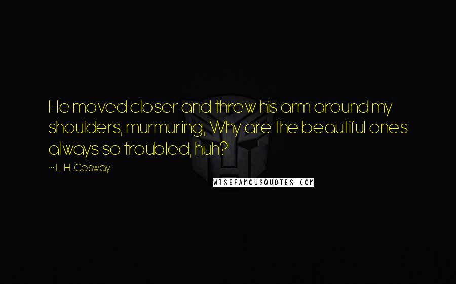 L. H. Cosway Quotes: He moved closer and threw his arm around my shoulders, murmuring, Why are the beautiful ones always so troubled, huh?