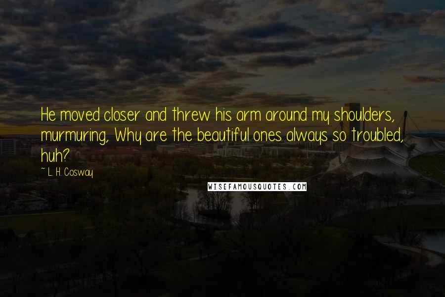L. H. Cosway Quotes: He moved closer and threw his arm around my shoulders, murmuring, Why are the beautiful ones always so troubled, huh?