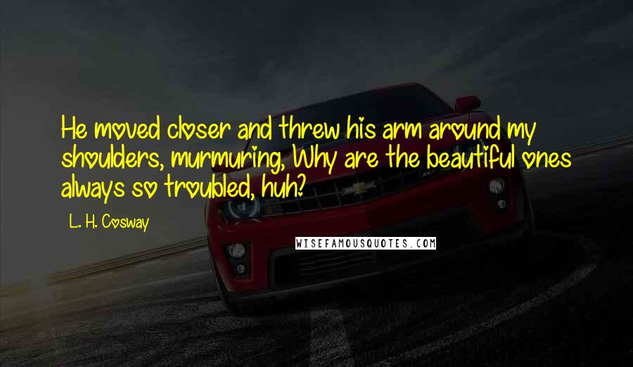 L. H. Cosway Quotes: He moved closer and threw his arm around my shoulders, murmuring, Why are the beautiful ones always so troubled, huh?