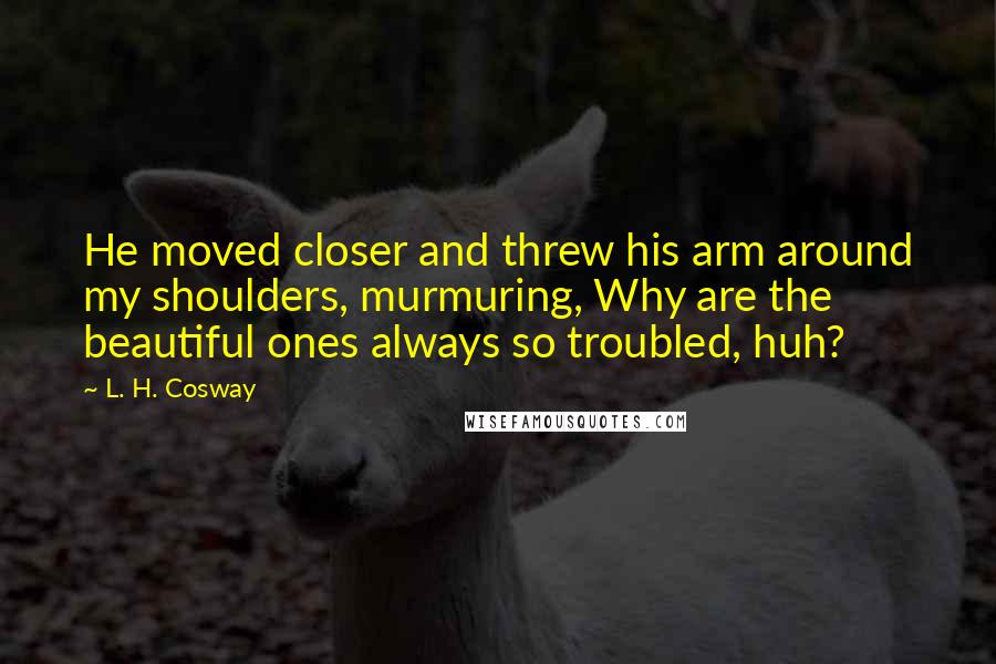 L. H. Cosway Quotes: He moved closer and threw his arm around my shoulders, murmuring, Why are the beautiful ones always so troubled, huh?