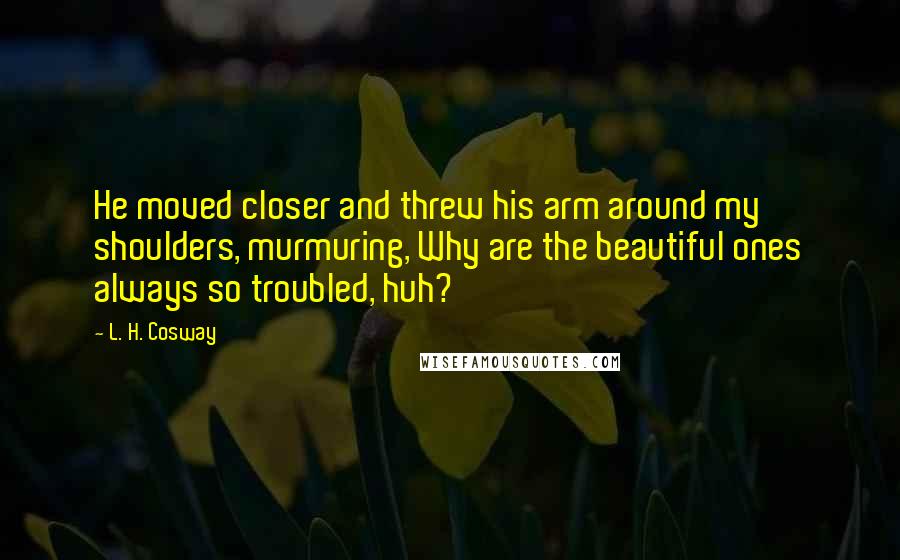 L. H. Cosway Quotes: He moved closer and threw his arm around my shoulders, murmuring, Why are the beautiful ones always so troubled, huh?