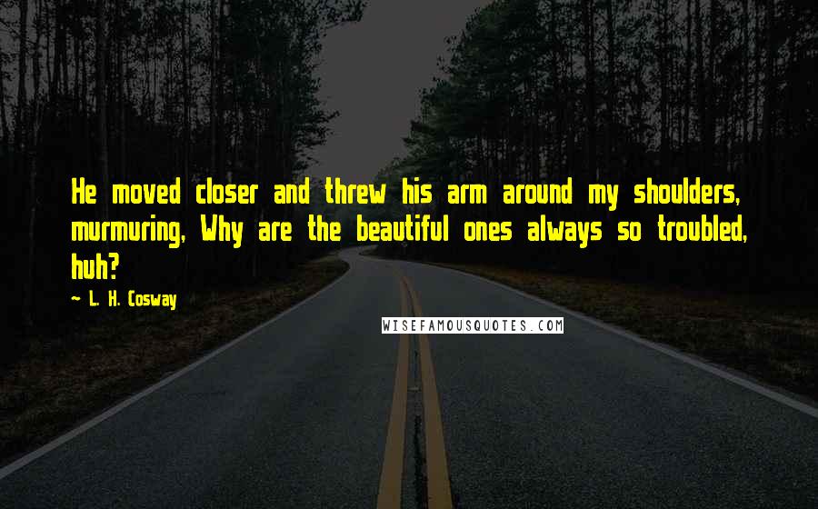 L. H. Cosway Quotes: He moved closer and threw his arm around my shoulders, murmuring, Why are the beautiful ones always so troubled, huh?