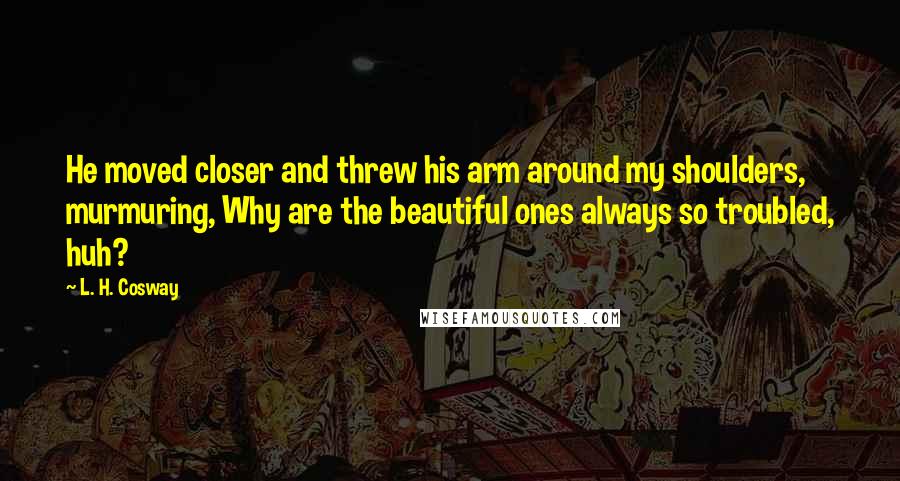 L. H. Cosway Quotes: He moved closer and threw his arm around my shoulders, murmuring, Why are the beautiful ones always so troubled, huh?