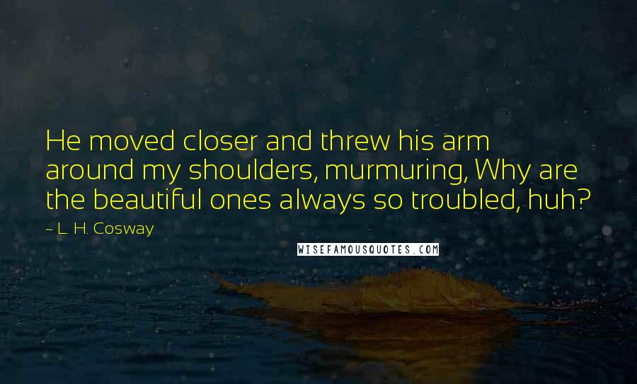 L. H. Cosway Quotes: He moved closer and threw his arm around my shoulders, murmuring, Why are the beautiful ones always so troubled, huh?