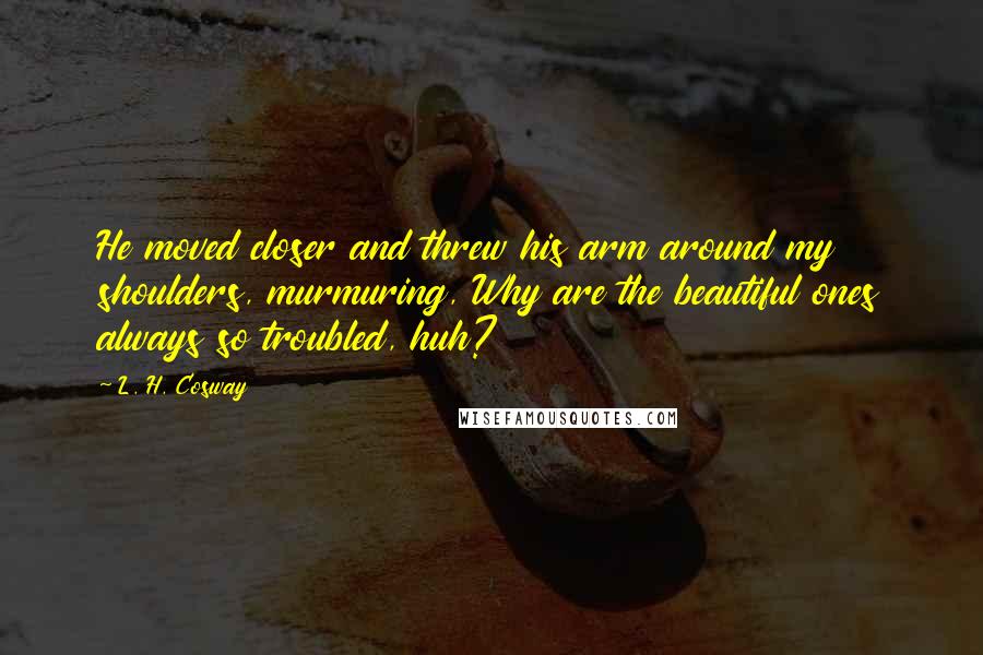 L. H. Cosway Quotes: He moved closer and threw his arm around my shoulders, murmuring, Why are the beautiful ones always so troubled, huh?