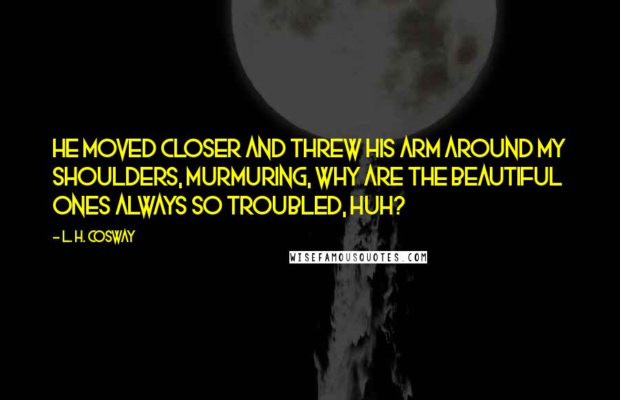 L. H. Cosway Quotes: He moved closer and threw his arm around my shoulders, murmuring, Why are the beautiful ones always so troubled, huh?